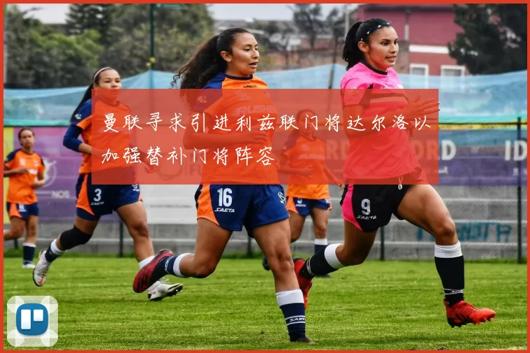 曼联寻求引进利兹联门将达尔洛以加强替补门将阵容