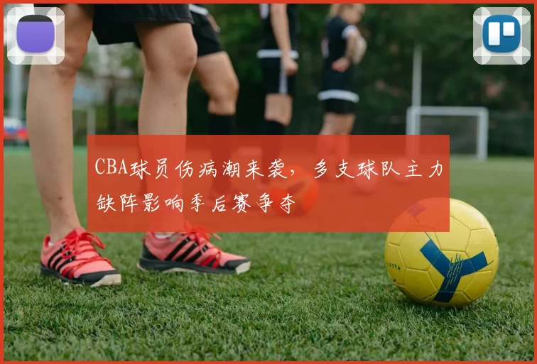 CBA球员伤病潮来袭，多支球队主力缺阵影响季后赛争夺