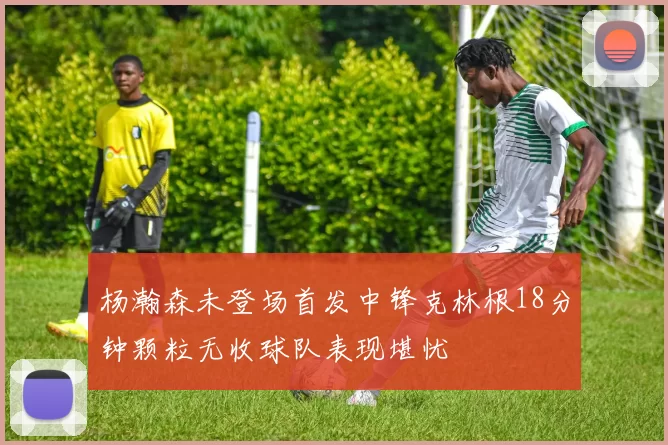 杨瀚森未登场首发中锋克林根18分钟颗粒无收球队表现堪忧
