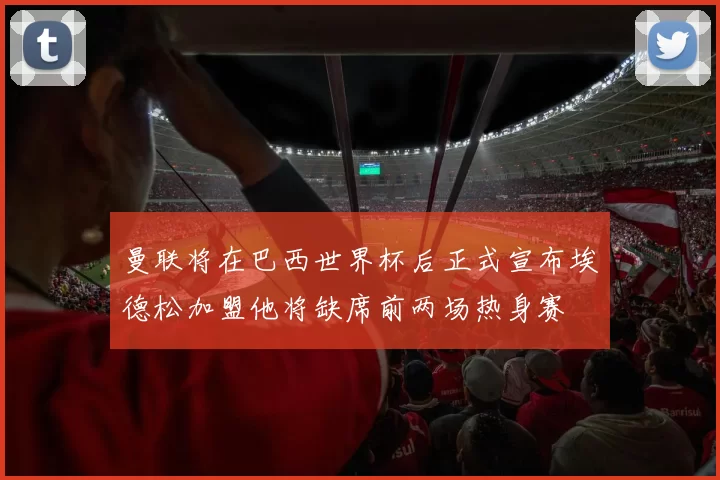 曼联将在巴西世界杯后正式宣布埃德松加盟他将缺席前两场热身赛