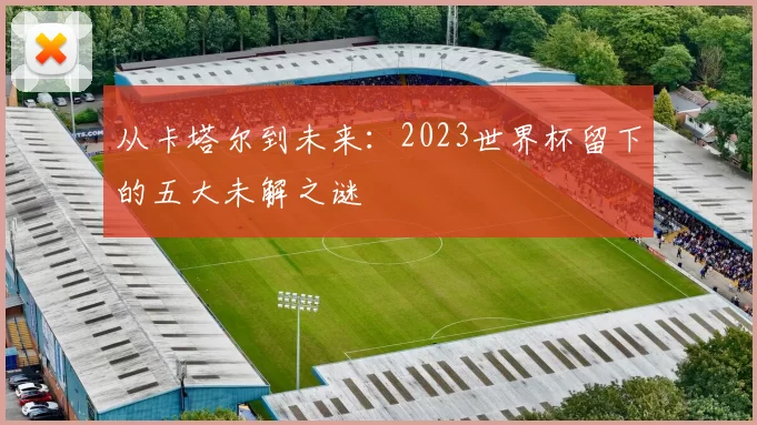 从卡塔尔到未来:2023世界杯留下的五大未解之谜