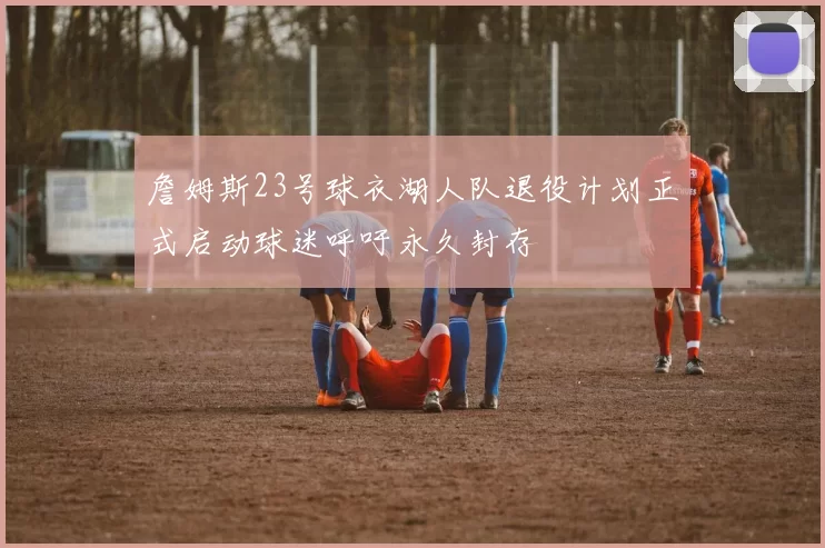 詹姆斯23号球衣湖人队退役计划正式启动球迷呼吁永久封存