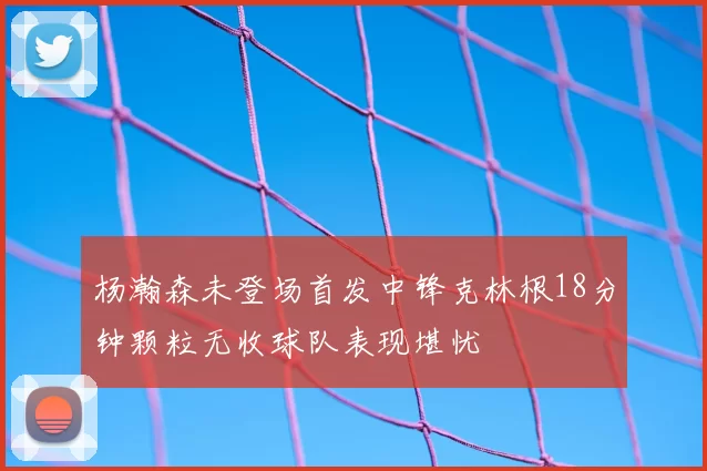杨瀚森未登场首发中锋克林根18分钟颗粒无收球队表现堪忧