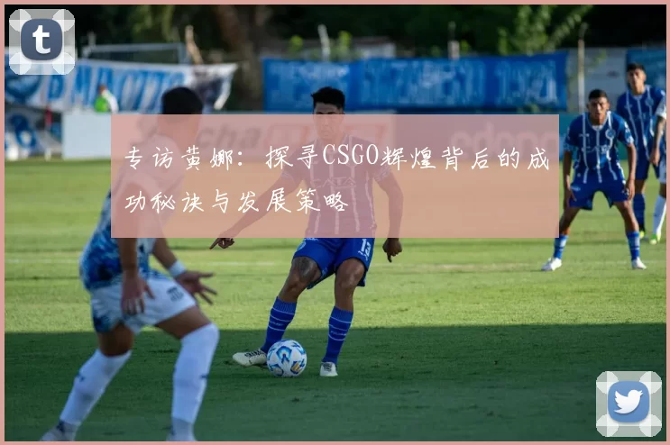专访黄娜：探寻CSGO辉煌背后的成功秘诀与发展策略