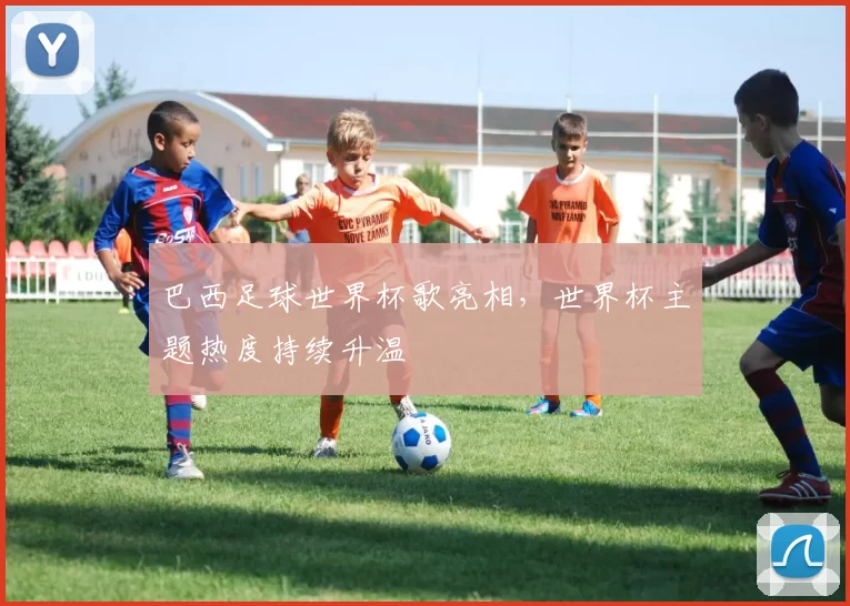 巴西足球世界杯歌亮相，世界杯主题热度持续升温