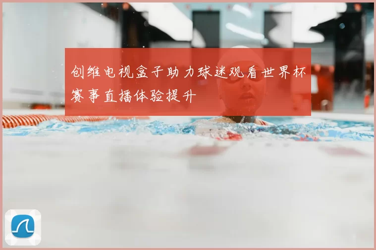创维电视盒子助力球迷观看世界杯赛事直播体验提升