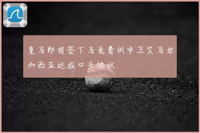 皇马即将签下马竞青训中卫艾马尔加西亚达成口头协议