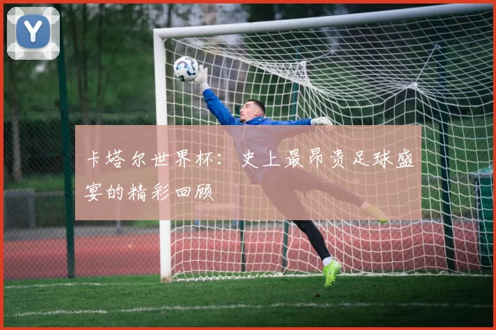 卡塔尔世界杯：史上最昂贵足球盛宴的精彩回顾