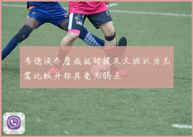 韦德谈乔詹成就时提及文班认为无需比较并称其毫无弱点