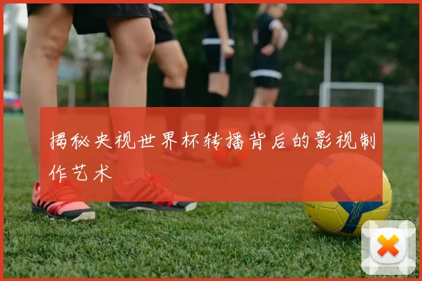 揭秘央视世界杯转播背后的影视制作艺术