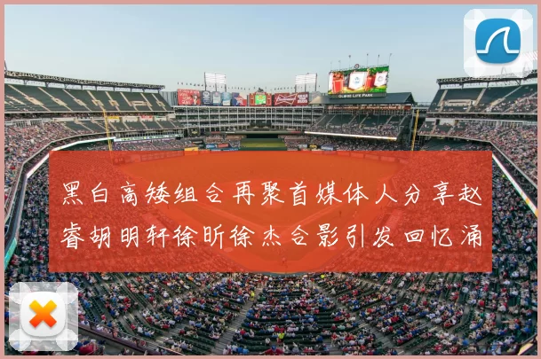 黑白高矮组合再聚首媒体人分享赵睿胡明轩徐昕徐杰合影引发回忆涌现