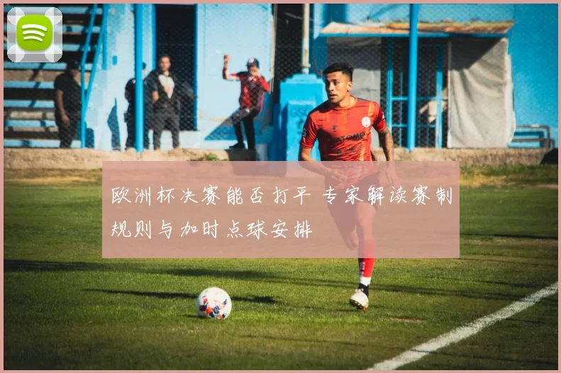 欧洲杯决赛能否打平 专家解读赛制规则与加时点球安排