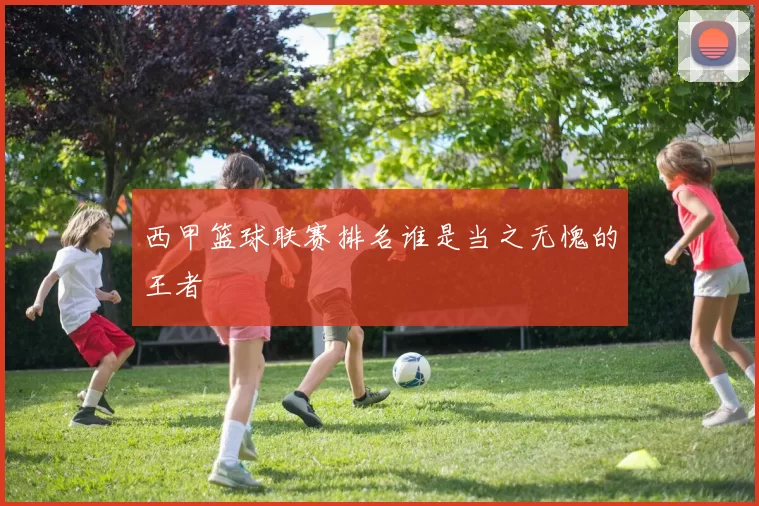 西甲篮球联赛排名谁是当之无愧的王者
