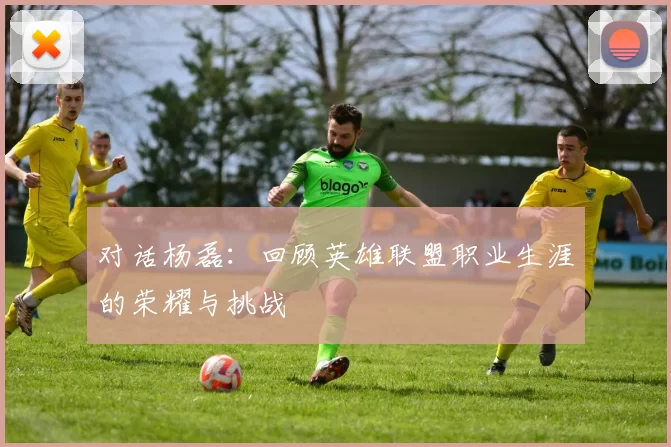 对话杨磊：回顾英雄联盟职业生涯的荣耀与挑战