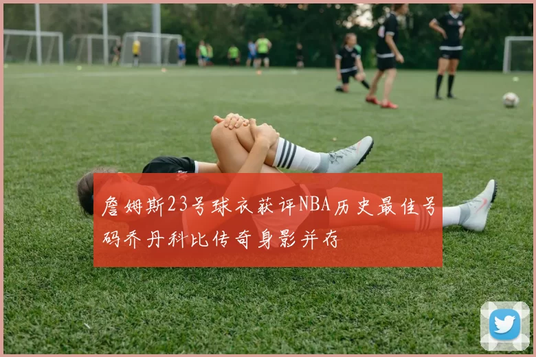 詹姆斯23号球衣获评NBA历史最佳号码乔丹科比传奇身影并存