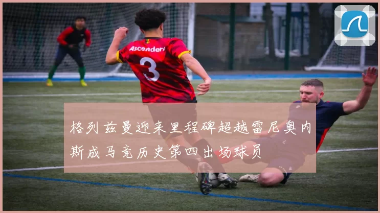 格列兹曼迎来里程碑超越雷尼奥内斯成马竞历史第四出场球员