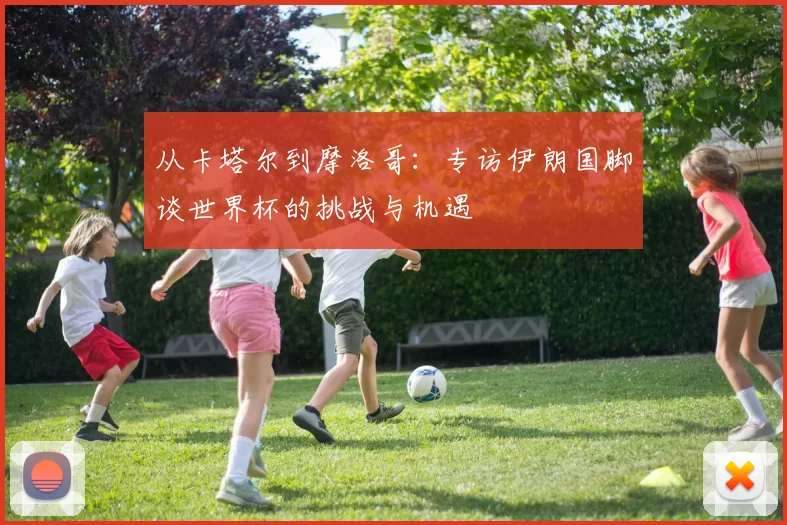 从卡塔尔到摩洛哥:专访伊朗国脚谈世界杯的挑战与机遇