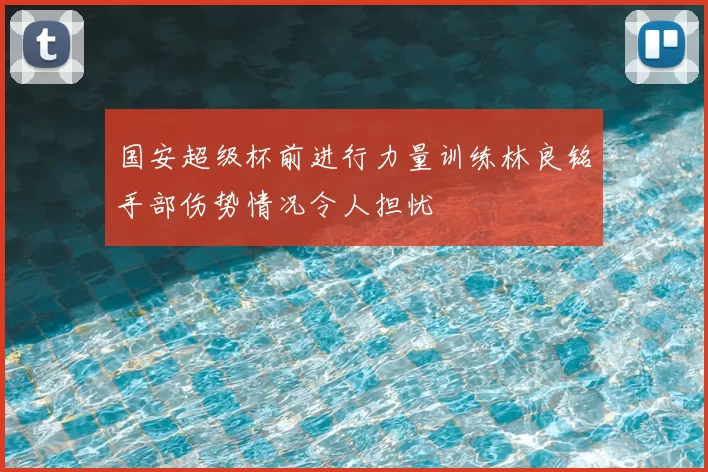 国安超级杯前进行力量训练林良铭手部伤势情况令人担忧