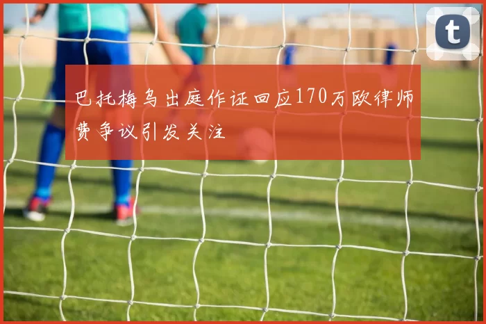巴托梅乌出庭作证回应170万欧律师费争议引发关注