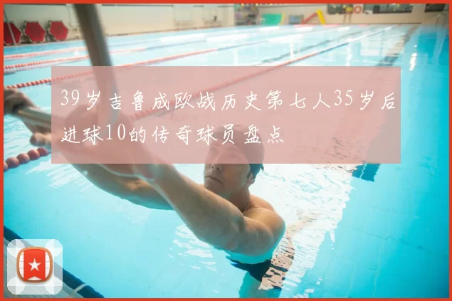 39岁吉鲁成欧战历史第七人35岁后进球10的传奇球员盘点