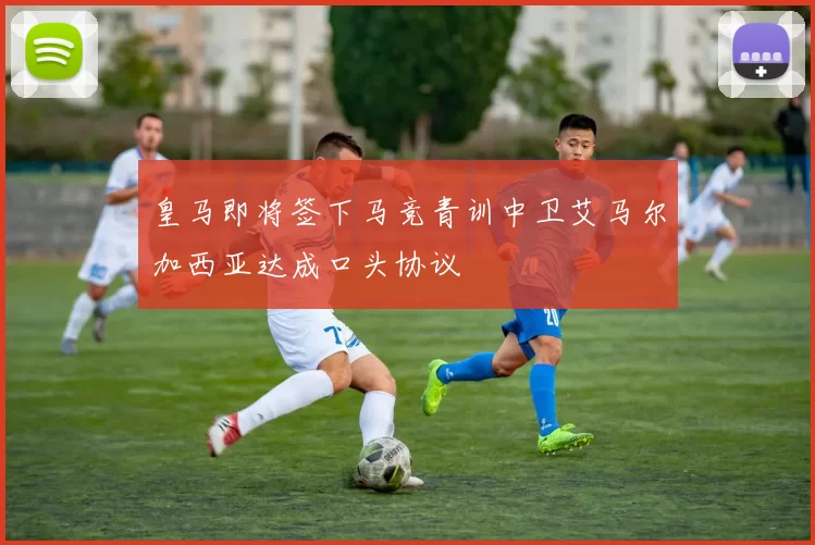 皇马即将签下马竞青训中卫艾马尔加西亚达成口头协议
